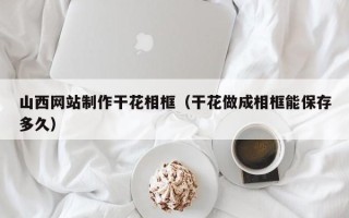 西藏山西网站制作干花相框（干花做成相框能保存多久）